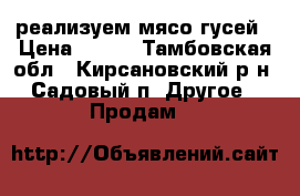  реализуем мясо гусей › Цена ­ 250 - Тамбовская обл., Кирсановский р-н, Садовый п. Другое » Продам   